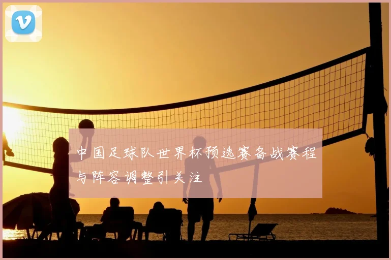 中国足球队世界杯预选赛备战赛程与阵容调整引关注